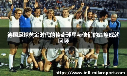 德国足球黄金时代的传奇球星与他们的辉煌成就回顾